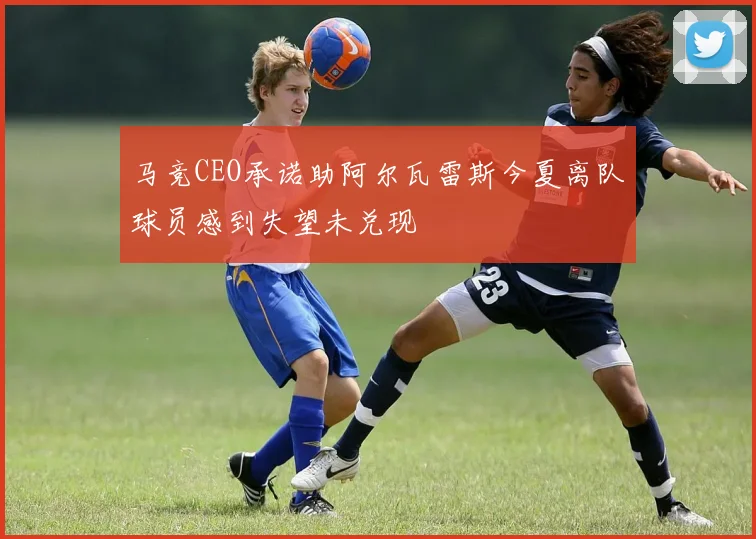 马竞CEO承诺助阿尔瓦雷斯今夏离队球员感到失望未兑现