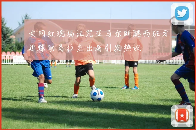 女网红现场诅咒亚马尔断腿西班牙进球助乌拉圭出局引发热议