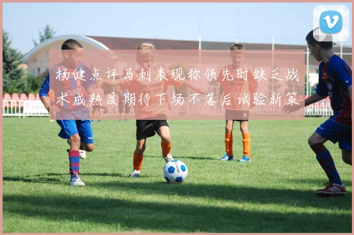 杨健点评马刺表现称领先时缺乏战术成熟度期待下场不落后试验新策略
