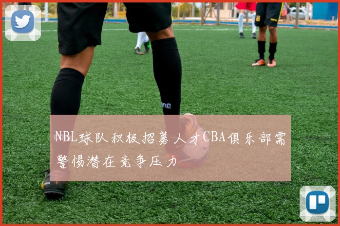 NBL球队积极招募人才CBA俱乐部需警惕潜在竞争压力