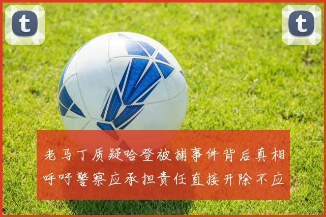 老马丁质疑哈登被捕事件背后真相呼吁警察应承担责任直接开除不应出风头