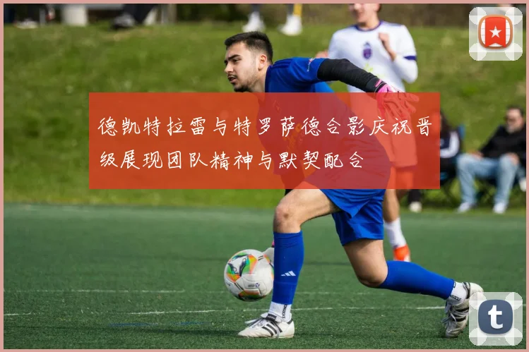 德凯特拉雷与特罗萨德合影庆祝晋级展现团队精神与默契配合