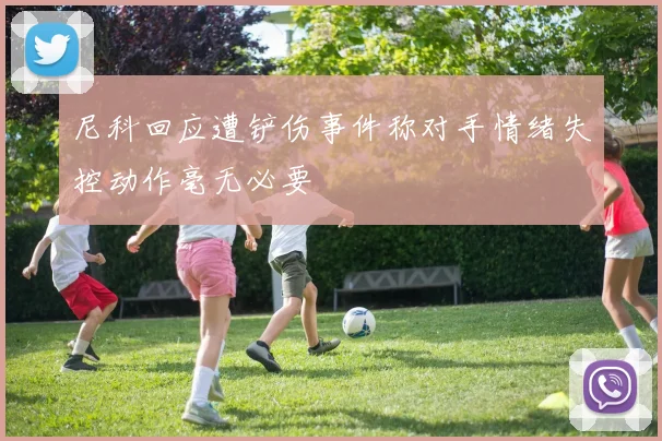 尼科回应遭铲伤事件称对手情绪失控动作毫无必要