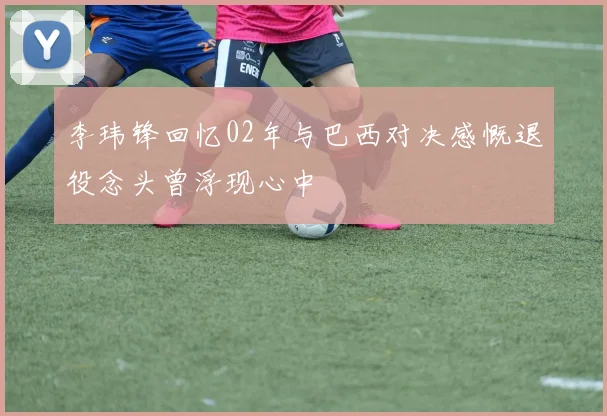 李玮锋回忆02年与巴西对决感慨退役念头曾浮现心中