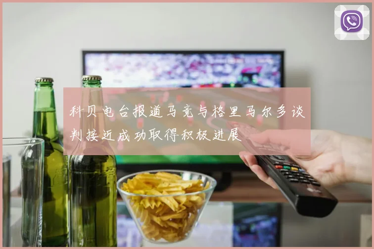 科贝电台报道马竞与格里马尔多谈判接近成功取得积极进展