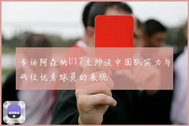 专访阿森纳U17主帅谈中国队实力与两位优秀球员的表现