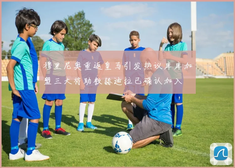 穆里尼奥重返皇马引发热议库库加盟三大将助教赫迪拉已确认加入