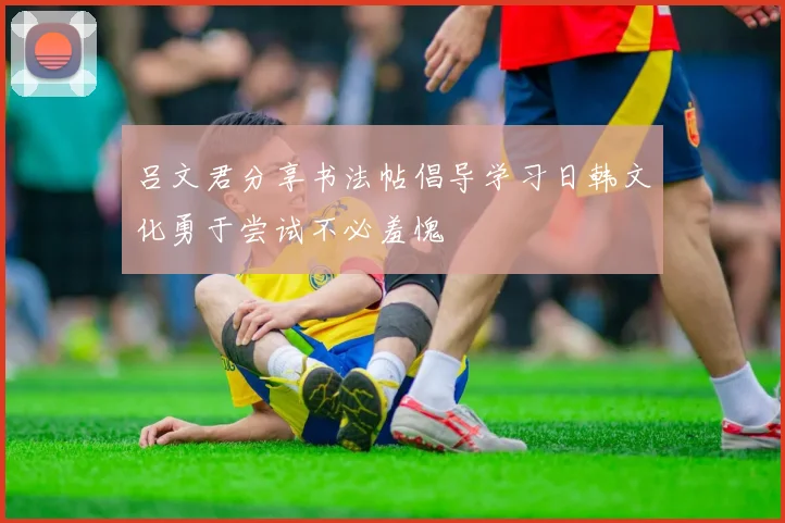 吕文君分享书法帖倡导学习日韩文化勇于尝试不必羞愧