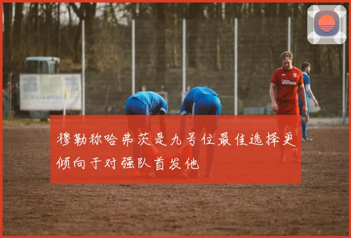 穆勒称哈弗茨是九号位最佳选择更倾向于对强队首发他