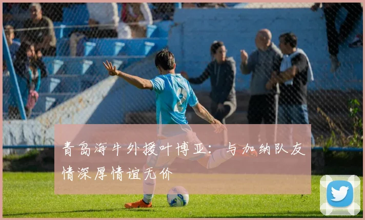 青岛海牛外援叶博亚:与加纳队友情深厚情谊无价